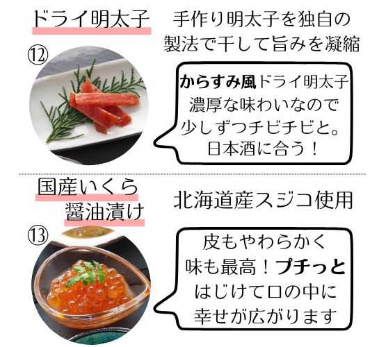 ドライ明太子…手作り明太子を独自の製法で干して旨みを凝縮。からすみ風ドライ明太子。濃厚な味わいなので少しずつチビチビと。日本酒に合う。
国産いくら醤油漬け…北海道産スジコ使用。皮もやわらかく味も最高。プチっとはじけて口の中に幸せが広がります。